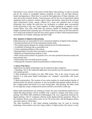 One barrier to new entrants is the need to finish fabrics after printing, in order to develop
and fix the colours to acceptable industry standards of wash, rub and light fastness,
handle and appearance. Often there is a need for final application of flame retardant, soil,
stain and crease-resistant finishes. Such processes call for the use of specialized capital
equipment such as steamers, washers, driers, bakers and stenters. Apart from the cost and
space requirements (water, energy, effluent etc.), many new potential users of inkjet
technology have neither the know-how nor inclination to embark upon conventional
textile processing in this way. Some suppliers of inkjet equipment or suppliers of pre-
treated fabrics now offer small desk top steamers capable of handling short sample
lengths of printed fabric (typically up to 30 metres). However, these are far from ideal for
even small-scale production and still leave many aspects of fabric finish and performance
uncontrolled, for example, shrinkage and final width.

Slow adoption of digital textile printing
Following issues are responsible for slow commercial adoption of digital textile printing.
• Existing machines do not fit the mainstream market needs.
• The existing speeds adequate for sample printing but not for bulk production
• Availability of printing inks at reasonable cost
• Colour matching problems in flat colours
• Reproducibility of results from one printer to another printer.
• Migration of manufacturing capacity to Asia
• Main stream textile printers are geared to low cost mass production business model and
long response time
• Niche market has to be build up from scratch
• Educating the consumers about the potentialities of digital printing

A vision of the future
Applications for digital technologies may be analysed in three categories
1. Sampling: This is the traditional application area and this may be expected to continue
with modest growth.
2. Bulk production for batches less than 1000 metres. This is the vision of many and
interest is at what point digital technologies can “compete” successfully with screen
printing.
3. Mass-customization: The creation of new niche markets for small-medium batches of
printed textiles for specific customers. It may be possible that garment makers decide to
buy a digital printer and attach it to a laser cutting table. After printing, the fabric could
be cut single ply using a computerized system and then converted to made-ups.

Major inkjet manufacturers are working to resolve the issue of production speed and it is
hoped that inkjet printers will be available with a speed to compete with rotary screen
printing. The ITMA 2003 exhibition in Birmingham, UK, was a significant milestone for
digital printing, with 27 companies offering textile digital printing equipment. Many of
the machines shown were said to print at over 50 m2 per hour, and the Reggiani printer
was said to print at 150m2/hour.
The other possibility is .that inkjet printing technology may be used as weaving
technology where printers may have large number of inkjet printers like looms to carry
 