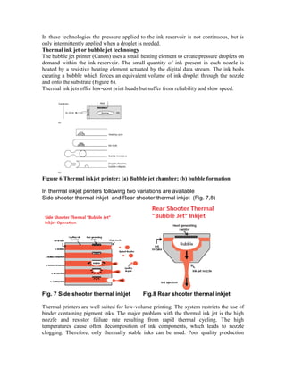 In these technologies the pressure applied to the ink reservoir is not continuous, but is
only intermittently applied when a droplet is needed.
Thermal ink jet or bubble jet technology
The bubble jet printer (Canon) uses a small heating element to create pressure droplets on
demand within the ink reservoir. The small quantity of ink present in each nozzle is
heated by a resistive heating element actuated by the digital data stream. The ink boils
creating a bubble which forces an equivalent volume of ink droplet through the nozzle
and onto the substrate (Figure 6).
Thermal ink jets offer low-cost print heads but suffer from reliability and slow speed.




Figure 6 Thermal inkjet printer: (a) Bubble jet chamber; (b) bubble formation

In thermal inkjet printers following two variations are available
Side shooter thermal inkjet and Rear shooter thermal inkjet (Fig. 7,8)




Fig. 7 Side shooter thermal inkjet           Fig.8 Rear shooter thermal inkjet

Thermal printers are well suited for low-volume printing. The system restricts the use of
binder containing pigment inks. The major problem with the thermal ink jet is the high
nozzle and resistor failure rate resulting from rapid thermal cycling. The high
temperatures cause often decomposition of ink components, which leads to nozzle
clogging. Therefore, only thermally stable inks can be used. Poor quality production
 
