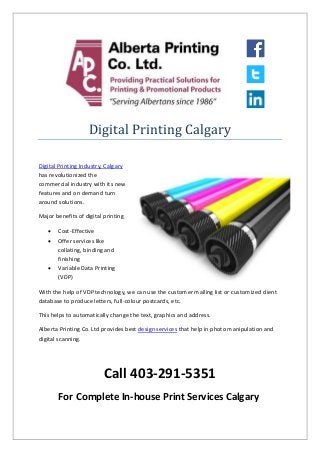 Digital Printing Calgary
Digital Printing Industry, Calgary
has revolutionized the
commercial industry with its new
features and on demand turn
around solutions.
Major benefits of digital printing
 Cost-Effective
 Offer services like
collating, binding and
finishing
 Variable Data Printing
(VDP)
With the help of VDP technology, we can use the customer mailing list or customized client
database to produce letters, full-colour postcards, etc.
This helps to automatically change the text, graphics and address.
Alberta Printing Co. Ltd provides best design services that help in photo manipulation and
digital scanning.
Call 403-291-5351
For Complete In-house Print Services Calgary
 