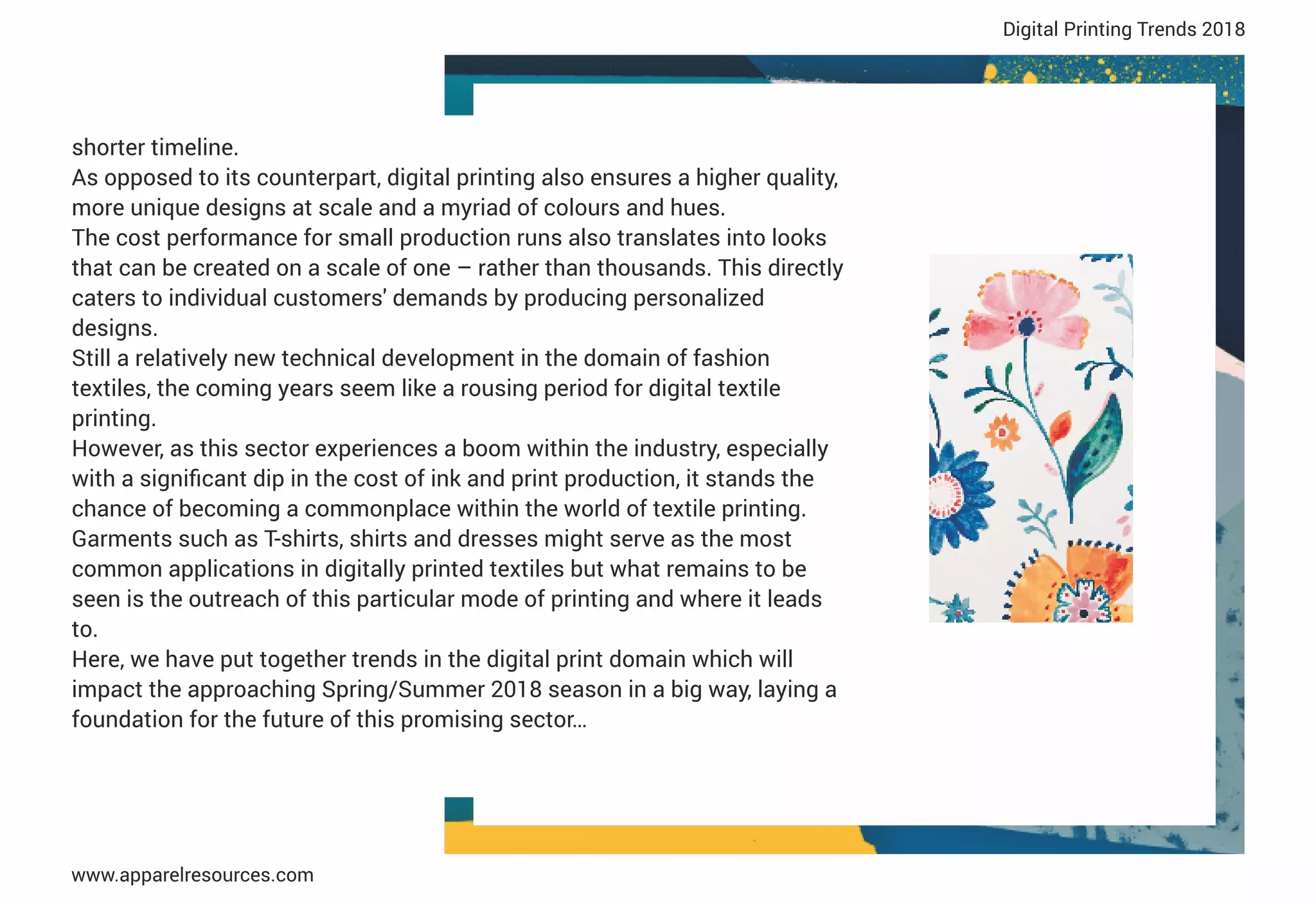 shorter timeline.
As opposed to its counterpart, digital printing also ensures a higher quality,
more unique designs at scale and a myriad of colours and hues.
The cost performance for small production runs also translates into looks
that can be created on a scale of one – rather than thousands. This directly
caters to individual customers' demands by producing personalized
designs.
Still a relatively new technical development in the domain of fashion
textiles, the coming years seem like a rousing period for digital textile
printing.
However, as this sector experiences a boom within the industry, especially
with a signiﬁcant dip in the cost of ink and print production, it stands the
chance of becoming a commonplace within the world of textile printing.
Garments such as T-shirts, shirts and dresses might serve as the most
common applications in digitally printed textiles but what remains to be
seen is the outreach of this particular mode of printing and where it leads
to.
Here, we have put together trends in the digital print domain which will
impact the approaching Spring/Summer 2018 season in a big way, laying a
foundation for the future of this promising sector…
Digital Printing Trends 2018
 