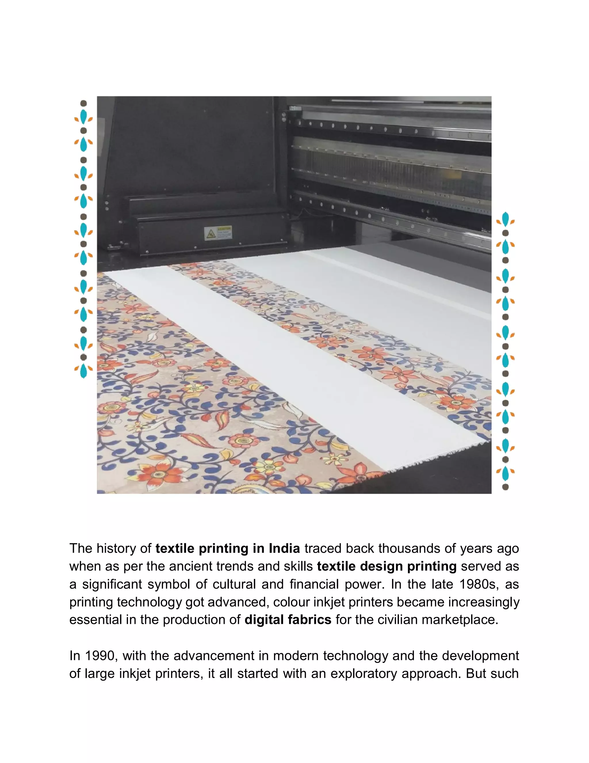 The history of textile printing in India traced back thousands of years ago
when as per the ancient trends and skills textile design printing served as
a significant symbol of cultural and financial power. In the late 1980s, as
printing technology got advanced, colour inkjet printers became increasingly
essential in the production of digital fabrics for the civilian marketplace.
In 1990, with the advancement in modern technology and the development
of large inkjet printers, it all started with an exploratory approach. But such
 