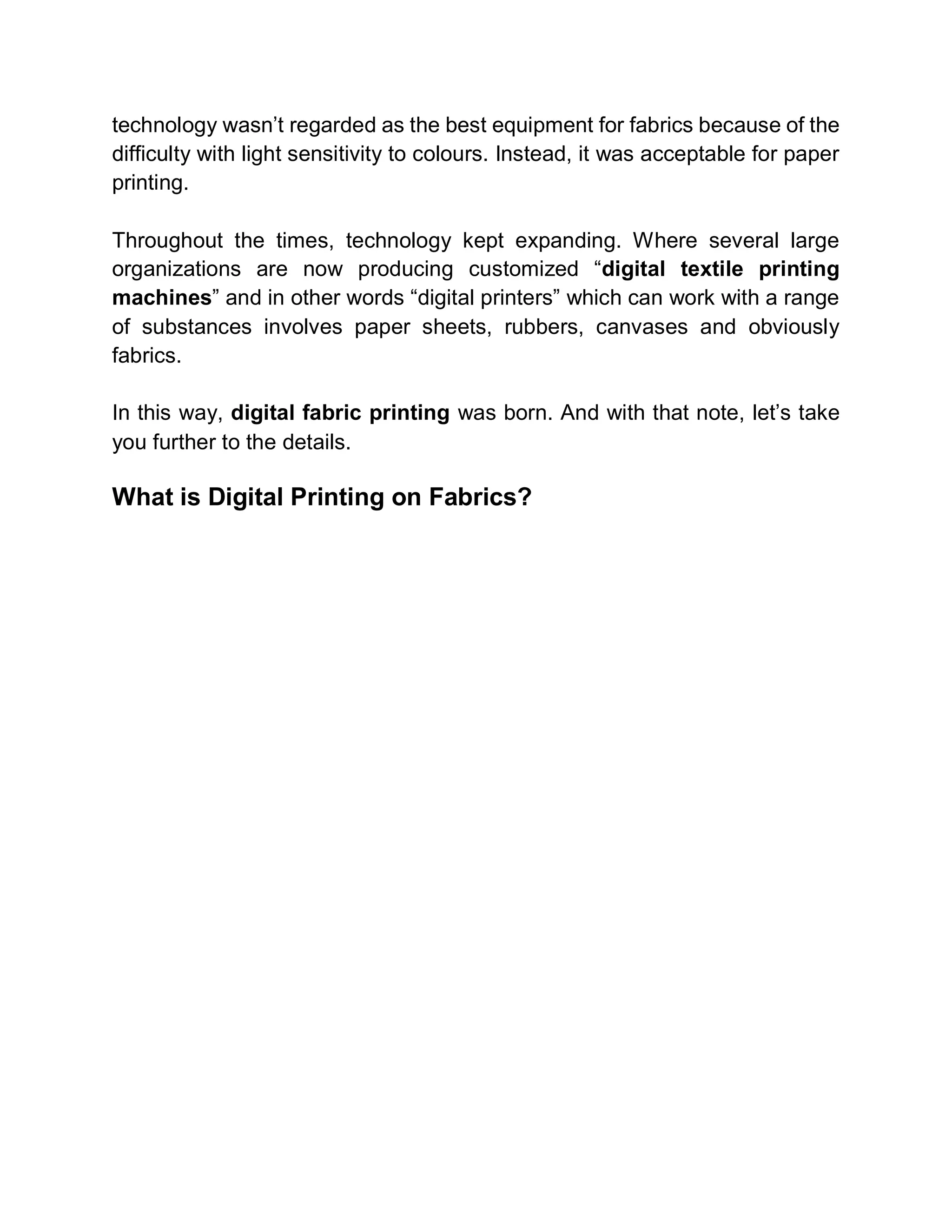 technology wasn’t regarded as the best equipment for fabrics because of the
difficulty with light sensitivity to colours. Instead, it was acceptable for paper
printing.
Throughout the times, technology kept expanding. Where several large
organizations are now producing customized “digital textile printing
machines” and in other words “digital printers” which can work with a range
of substances involves paper sheets, rubbers, canvases and obviously
fabrics.
In this way, digital fabric printing was born. And with that note, let’s take
you further to the details.
What is Digital Printing on Fabrics?
 