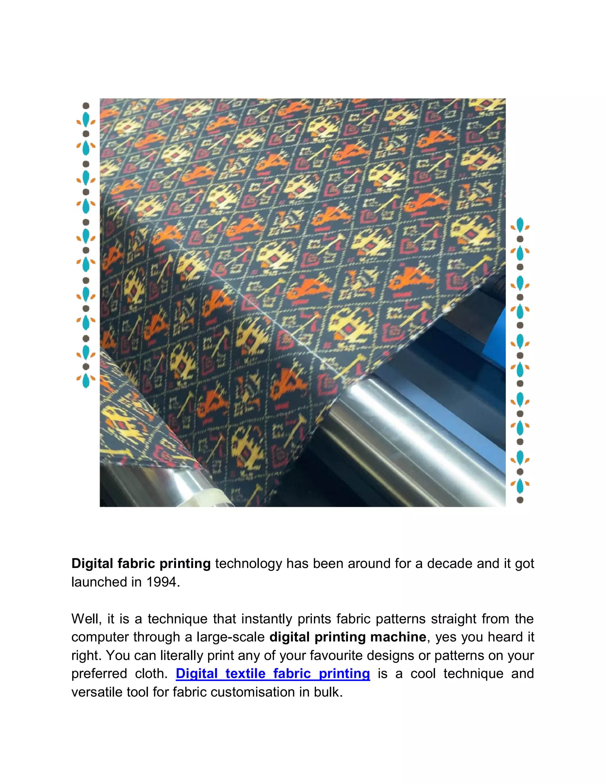 Digital fabric printing technology has been around for a decade and it got
launched in 1994.
Well, it is a technique that instantly prints fabric patterns straight from the
computer through a large-scale digital printing machine, yes you heard it
right. You can literally print any of your favourite designs or patterns on your
preferred cloth. Digital textile fabric printing is a cool technique and
versatile tool for fabric customisation in bulk.
 