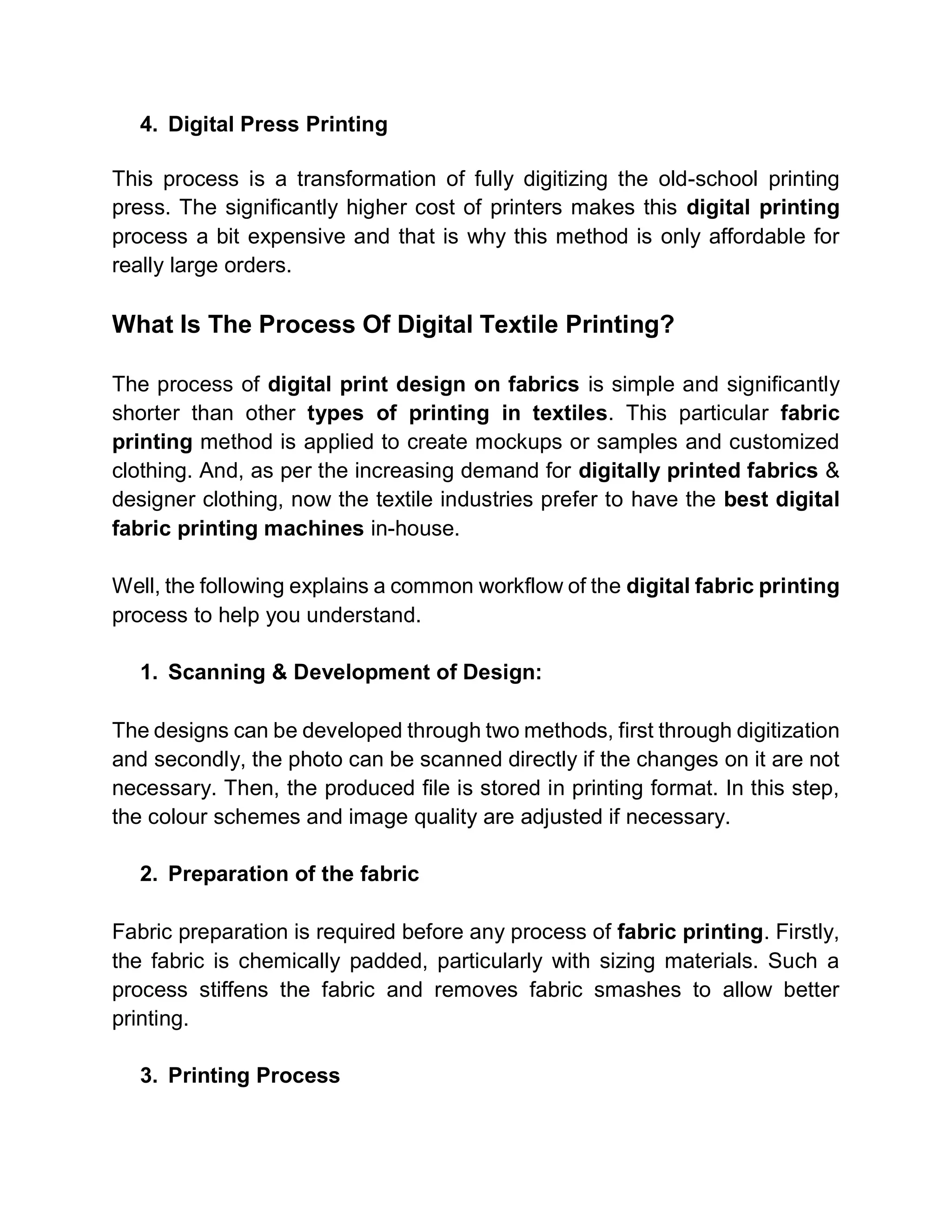 4. Digital Press Printing
This process is a transformation of fully digitizing the old-school printing
press. The significantly higher cost of printers makes this digital printing
process a bit expensive and that is why this method is only affordable for
really large orders.
What Is The Process Of Digital Textile Printing?
The process of digital print design on fabrics is simple and significantly
shorter than other types of printing in textiles. This particular fabric
printing method is applied to create mockups or samples and customized
clothing. And, as per the increasing demand for digitally printed fabrics &
designer clothing, now the textile industries prefer to have the best digital
fabric printing machines in-house.
Well, the following explains a common workflow of the digital fabric printing
process to help you understand.
1. Scanning & Development of Design:
The designs can be developed through two methods, first through digitization
and secondly, the photo can be scanned directly if the changes on it are not
necessary. Then, the produced file is stored in printing format. In this step,
the colour schemes and image quality are adjusted if necessary.
2. Preparation of the fabric
Fabric preparation is required before any process of fabric printing. Firstly,
the fabric is chemically padded, particularly with sizing materials. Such a
process stiffens the fabric and removes fabric smashes to allow better
printing.
3. Printing Process
 