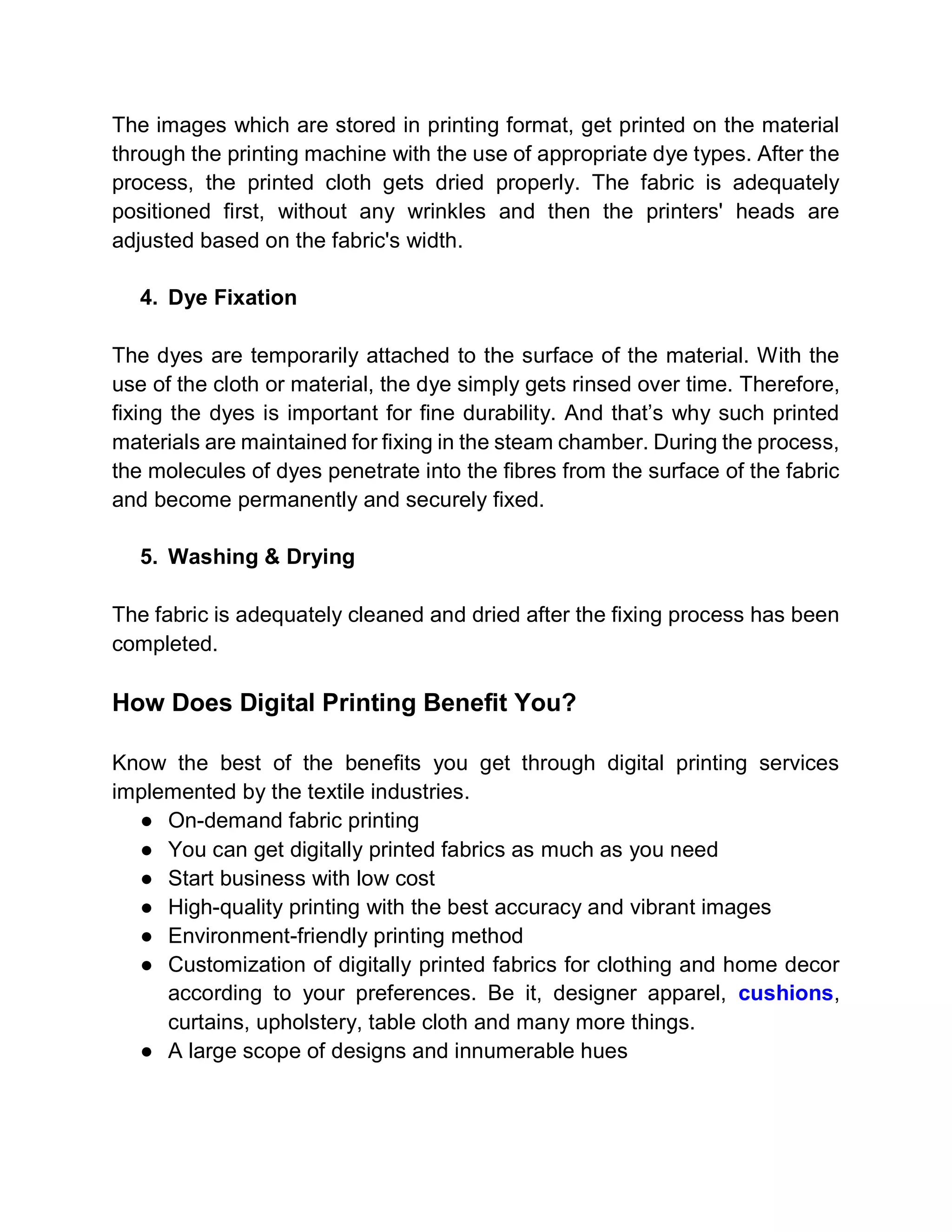 The images which are stored in printing format, get printed on the material
through the printing machine with the use of appropriate dye types. After the
process, the printed cloth gets dried properly. The fabric is adequately
positioned first, without any wrinkles and then the printers' heads are
adjusted based on the fabric's width.
4. Dye Fixation
The dyes are temporarily attached to the surface of the material. With the
use of the cloth or material, the dye simply gets rinsed over time. Therefore,
fixing the dyes is important for fine durability. And that’s why such printed
materials are maintained for fixing in the steam chamber. During the process,
the molecules of dyes penetrate into the fibres from the surface of the fabric
and become permanently and securely fixed.
5. Washing & Drying
The fabric is adequately cleaned and dried after the fixing process has been
completed.
How Does Digital Printing Benefit You?
Know the best of the benefits you get through digital printing services
implemented by the textile industries.
● On-demand fabric printing
● You can get digitally printed fabrics as much as you need
● Start business with low cost
● High-quality printing with the best accuracy and vibrant images
● Environment-friendly printing method
● Customization of digitally printed fabrics for clothing and home decor
according to your preferences. Be it, designer apparel, cushions,
curtains, upholstery, table cloth and many more things.
● A large scope of designs and innumerable hues
 