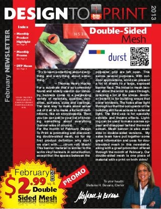 2013
                        Index
                                                                                     Double-Sided
February NEWSLETTER


                       Monthly
                       Product
                       Highlight
                       See Page: 2
                                                                                                          Mesh
                       Monthly
                       Promo
                       See Page: 3


                       DTP News
                       See Page: 4
                                            “Try to learn something about every-         polyester grid are left open. This
                                            thing and everything about some-             serves several purposes. With out-
                                            thing.”                                      door applications, wind can present
                                                           —Thomas Henry Huxley          a lot of stress to a large, exposed
                                            For a substrate that’s so commonly           banner face. The holes in mesh ban-
                                            found and widely used in our indus-          ner allow the wind to pass through,
                                            try, banners come in a perplexing            relieving a lot of the stress. Anoth-
                      YOUR TRUSTED
                       RESOURCE IN
                                            variety of materials, qualities, den-        er benefit is for building wraps that
                      GRAND FORMAT          sities, surfaces, sizes and coatings.        cover windows. The holes allow light
                      PRINTING SINCE
                           1995.
                                            The best way to make some sense              through so that the occupants of the
                                            out of it all is to make a list with defi-   building still have access to external
                                            nitions, like an encyclopedia. Then          light. The third use is for specialty
                                            you too can add to your list of know-        exhibits and theatre effects. Light-
                                            ing something about everything               ing can be used to make scenes ap-
                                            (banner-wise of course).                     pear and disappear behind the mesh
                                            For the month of February Design             screen. Mesh banner is also avail-
                                            To Print is promoting and discount-          able in double-sided versions. My
                                            ing double-sided mesh, so for my             sales team have put together some
                                            first product definition why don’t           great information and uses for dou-
                                            we start with……(drum roll) Mesh!             ble-sided mesh in this newsletter,
                                            This banner material is similar to the       along with a great promotion offered
                                            scrim vinyl banners in construction,         through the month of February. Our
                                            except that the spaces between the           double-sided mesh is one piece of
                                                                                         material with a print on both sides!
                               Offer is only valid



                      February
                            2-01-13 through 2-28-13

                                                                               O
                                                      2013




                                                                    OM
                                                                  PR
                                                                                              To your health!
                                                      sq. ft.                     Stefanie H. Bevans, Owner
                            Double
                        Sided Mesh
 