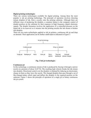 Digital printing technologies
There are various technologies available for digital printing. Among these the most
popular is ink jet printing technology. The principle of operation involves directing
minute droplets of ink, from a nozzle, onto the printing substrate. Although there are
different ways of producing the droplets, a common feature is the computer control of
droplet position on the substrate by their response to high frequency digital electronic
signals. The droplet formation involves the application of a controlled pressure on the
liquid ink in its reservoir as it streams into the printing nozzles the ink stream is broken
into droplets.
There are two main technologies applied to ink jet printers, continuous ink jet and drop
on demand. Their application can be further subdivided as indicated in Figure 2




                                Fig. 2 Ink jet technologies

Continuous jet
In this technology, a continuous stream of ink is produced by forcing it through a narrow
nozzle at a pressure of about 3x105 Pa. The resulting high velocity breaks the ink stream
into droplets. Directional control over the droplets is obtained by inducing an electrostatic
charge on them as they leave the nozzle. The charged droplets then pass through a set of
like-charged plates which repel and deflect the droplets to the required position on the
substrate. Figure 3 shows the principle of operation of a single jet or binary continuous
ink jet system.
 
