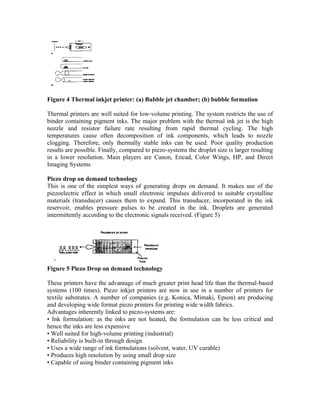 Figure 4 Thermal inkjet printer: (a) Bubble jet chamber; (b) bubble formation

Thermal printers are well suited for low-volume printing. The system restricts the use of
binder containing pigment inks. The major problem with the thermal ink jet is the high
nozzle and resistor failure rate resulting from rapid thermal cycling. The high
temperatures cause often decomposition of ink components, which leads to nozzle
clogging. Therefore, only thermally stable inks can be used. Poor quality production
results are possible. Finally, compared to piezo-systems the droplet size is larger resulting
in a lower resolution. Main players are Canon, Encad, Color Wings, HP, and Direct
Imaging Systems

Piezo drop on demand technology
This is one of the simplest ways of generating drops on demand. It makes use of the
piezoelectric effect in which small electronic impulses delivered to suitable crystalline
materials (transducer) causes them to expand. This transducer, incorporated in the ink
reservoir, enables pressure pulses to be created in the ink. Droplets are generated
intermittently according to the electronic signals received. (Figure 5)




Figure 5 Piezo Drop on demand technology

These printers have the advantage of much greater print head life than the thermal-based
systems (100 times). Piezo inkjet printers are now in use in a number of printers for
textile substrates. A number of companies (e.g. Konica, Mimaki, Epson) are producing
and developing wide format piezo printers for printing wide width fabrics.
Advantages inherently linked to piezo-systems are:
• Ink formulation: as the inks are not heated, the formulation can be less critical and
hence the inks are less expensive
• Well suited for high-volume printing (industrial)
• Reliability is built-in through design
• Uses a wide range of ink formulations (solvent, water, UV curable)
• Produces high resolution by using small drop size
• Capable of using binder containing pigment inks
 