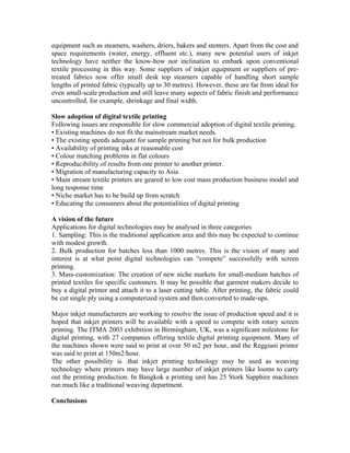 equipment such as steamers, washers, driers, bakers and stenters. Apart from the cost and
space requirements (water, energy, effluent etc.), many new potential users of inkjet
technology have neither the know-how nor inclination to embark upon conventional
textile processing in this way. Some suppliers of inkjet equipment or suppliers of pre-
treated fabrics now offer small desk top steamers capable of handling short sample
lengths of printed fabric (typically up to 30 metres). However, these are far from ideal for
even small-scale production and still leave many aspects of fabric finish and performance
uncontrolled, for example, shrinkage and final width.

Slow adoption of digital textile printing
Following issues are responsible for slow commercial adoption of digital textile printing.
• Existing machines do not fit the mainstream market needs.
• The existing speeds adequate for sample printing but not for bulk production
• Availability of printing inks at reasonable cost
• Colour matching problems in flat colours
• Reproducibility of results from one printer to another printer.
• Migration of manufacturing capacity to Asia
• Main stream textile printers are geared to low cost mass production business model and
long response time
• Niche market has to be build up from scratch
• Educating the consumers about the potentialities of digital printing

A vision of the future
Applications for digital technologies may be analysed in three categories
1. Sampling: This is the traditional application area and this may be expected to continue
with modest growth.
2. Bulk production for batches less than 1000 metres. This is the vision of many and
interest is at what point digital technologies can “compete” successfully with screen
printing.
3. Mass-customization: The creation of new niche markets for small-medium batches of
printed textiles for specific customers. It may be possible that garment makers decide to
buy a digital printer and attach it to a laser cutting table. After printing, the fabric could
be cut single ply using a computerized system and then converted to made-ups.

Major inkjet manufacturers are working to resolve the issue of production speed and it is
hoped that inkjet printers will be available with a speed to compete with rotary screen
printing. The ITMA 2003 exhibition in Birmingham, UK, was a significant milestone for
digital printing, with 27 companies offering textile digital printing equipment. Many of
the machines shown were said to print at over 50 m2 per hour, and the Reggiani printer
was said to print at 150m2/hour.
The other possibility is .that inkjet printing technology may be used as weaving
technology where printers may have large number of inkjet printers like looms to carry
out the printing production. In Bangkok a printing unit has 25 Stork Sapphire machines
run much like a traditional weaving department.

Conclusions
 