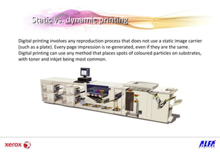 Digital printing involves any reproduction process that does not use a static image carrier (such as a plate). Every page impression is re-generated, even if they are the same.  Digital printing can use any method that places spots of coloured particles on substrates, with toner and inkjet being most common.  Static vs. dynamic printing  