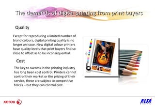 The demands of digital printing from print buyers Quality  Except for reproducing a limited number of brand colours, digital printing quality is no longer an issue. New digital colour printers have quality levels that print buyers find so close to offset as to be inconsequential.  Cost The key to success in the printing industry has long been cost control. Printers cannot control their market or the pricing of their service, these are subject to competitive forces – but they can control cost.  