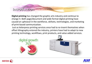 Introduction Digital printing  has changed the graphic arts industry and continue to change it. Both page/document and wide format digital printing have caused an upheaval in the workforce, skillsets, technologies, and marketing of print-based communication. Just as letterpress printing services once had to re-invent themselves when offset lithography entered the industry, printers have had to adapt to new printing technology, workflows, print products, and value added services. 