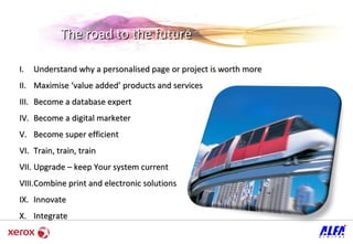 The road to the future Understand why a personalised page or project is worth more Maximise ‘value added’ products and services Become a database expert  Become a digital marketer Become super efficient  Train, train, train Upgrade  – keep Your system current Combine print and electronic solutions  Innovate  Integrate  