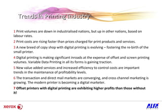 Trends In Printing Industry 1  Print volumes are down in industrialised nations, but up in other nations, based on labour rates.  2  Print costs are rising faster than prices charged for print products and services.  3  A new breed of copy shop with digital printing is evolving – fostering the re-birth of the small printer.  4  Digital printing is making significant inroads at the expense of offset and screen printing volumes. Variable Data Printing in all its forms is gaining traction.  5  New value added services and increased efficiency to control costs are important trends in the maintenance of profitability levels.  6  The transaction and direct mail markets are converging, and cross channel marketing is growing. The modern printer is becoming a digital marketer.  7   Offset printers with digital printing are exhibiting higher profits than those without it! 