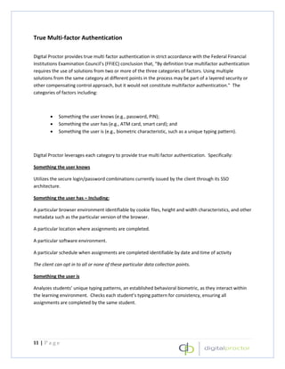 True Multi-factor Authentication

Digital Proctor provides true multi factor authentication in strict accordance with the Federal Financial
Institutions Examination Council’s (FFIEC) conclusion that, “By definition true multifactor authentication
requires the use of solutions from two or more of the three categories of factors. Using multiple
solutions from the same category at different points in the process may be part of a layered security or
other compensating control approach, but it would not constitute multifactor authentication." The
categories of factors including:



        •   Something the user knows (e.g., password, PIN);
        •   Something the user has (e.g., ATM card, smart card); and
        •   Something the user is (e.g., biometric characteristic, such as a unique typing pattern).



Digital Proctor leverages each category to provide true multi factor authentication. Specifically:

Something the user knows

Utilizes the secure login/password combinations currently issued by the client through its SSO
architecture.

Something the user has – Including:

A particular browser environment identifiable by cookie files, height and width characteristics, and other
metadata such as the particular version of the browser.

A particular location where assignments are completed.

A particular software environment.

A particular schedule when assignments are completed identifiable by date and time of activity

The client can opt in to all or none of these particular data collection points.

Something the user is

Analyzes students’ unique typing patterns, an established behavioral biometric, as they interact within
the learning environment. Checks each student’s typing pattern for consistency, ensuring all
assignments are completed by the same student.




11 | P a g e
 