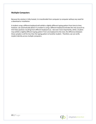 Multiple Computers

Because the solution is fully hosted, it is transferable from computer to computer without any need for
a download or installation.

A student using a different keyboard will exhibit a slightly different typing pattern from time to time;
however, we automatically detect if a student is using a different keyboard and take this into account to
limit false positives resulting from different keyboard use. But even more importantly, while a student
may exhibit a slightly different typing pattern from one keyboard to the next, the difference between
these samples is still far less than the typing pattern of another student. Therefore, we can verify
student identity across multiple computers.




13 | P a g e
 