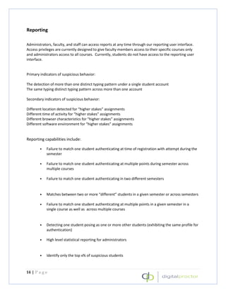 Reporting

Administrators, faculty, and staff can access reports at any time through our reporting user interface.
Access privileges are currently designed to give faculty members access to their specific courses only
and administrators access to all courses. Currently, students do not have access to the reporting user
interface.


Primary indicators of suspicious behavior:

The detection of more than one distinct typing pattern under a single student account
The same typing distinct typing pattern across more than one account

Secondary indicators of suspicious behavior:

Different location detected for “higher stakes” assignments
Different time of activity for “higher stakes” assignments
Different browser characteristics for “higher stakes” assignments
Different software environment for “higher stakes” assignments


Reporting capabilities include:

        •   Failure to match one student authenticating at time of registration with attempt during the
            semester

        •   Failure to match one student authenticating at multiple points during semester across
            multiple courses

        •   Failure to match one student authenticating in two different semesters


        •   Matches between two or more “different” students in a given semester or across semesters

        •   Failure to match one student authenticating at multiple points in a given semester in a
            single course as well as across multiple courses


        •   Detecting one student posing as one or more other students (exhibiting the same profile for
            authentication)

        •   High level statistical reporting for administrators


        •   Identify only the top x% of suspicious students



14 | P a g e
 