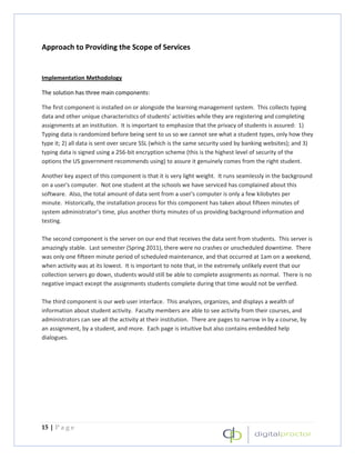 Approach to Providing the Scope of Services


Implementation Methodology

The solution has three main components:

The first component is installed on or alongside the learning management system. This collects typing
data and other unique characteristics of students' activities while they are registering and completing
assignments at an institution. It is important to emphasize that the privacy of students is assured: 1)
Typing data is randomized before being sent to us so we cannot see what a student types, only how they
type it; 2) all data is sent over secure SSL (which is the same security used by banking websites); and 3)
typing data is signed using a 256-bit encryption scheme (this is the highest level of security of the
options the US government recommends using) to assure it genuinely comes from the right student.

Another key aspect of this component is that it is very light weight. It runs seamlessly in the background
on a user's computer. Not one student at the schools we have serviced has complained about this
software. Also, the total amount of data sent from a user's computer is only a few kilobytes per
minute. Historically, the installation process for this component has taken about fifteen minutes of
system administrator’s time, plus another thirty minutes of us providing background information and
testing.

The second component is the server on our end that receives the data sent from students. This server is
amazingly stable. Last semester (Spring 2011), there were no crashes or unscheduled downtime. There
was only one fifteen minute period of scheduled maintenance, and that occurred at 1am on a weekend,
when activity was at its lowest. It is important to note that, in the extremely unlikely event that our
collection servers go down, students would still be able to complete assignments as normal. There is no
negative impact except the assignments students complete during that time would not be verified.

The third component is our web user interface. This analyzes, organizes, and displays a wealth of
information about student activity. Faculty members are able to see activity from their courses, and
administrators can see all the activity at their institution. There are pages to narrow in by a course, by
an assignment, by a student, and more. Each page is intuitive but also contains embedded help
dialogues.




15 | P a g e
 