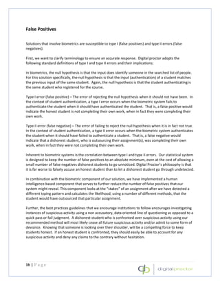 False Positives

Solutions that involve biometrics are susceptible to type I (false positives) and type II errors (false
negatives).

First, we want to clarify terminology to ensure an accurate response. Digital proctor adopts the
following standard definitions of type I and type II errors and their implications:

In biometrics, the null hypothesis is that the input does identify someone in the searched list of people.
For this solution specifically, the null hypothesis is that the input (authentication) of a student matches
the previous input of the same student. Again, the null hypothesis is that the student authenticating is
the same student who registered for the course.

Type I error (false positive) – The error of rejecting the null hypothesis when it should not have been. In
the context of student authentication, a type I error occurs when the biometric system fails to
authenticate the student when it should have authenticated the student. That is, a false positive would
indicate the honest student is not completing their own work, when in fact they were completing their
own work.

Type II error (false negative) – The error of failing to reject the null hypothesis when it is in fact not true.
In the context of student authentication, a type II error occurs when the biometric system authenticates
the student when it should have failed to authenticate a student. That is, a false negative would
indicate that a dishonest student, who is outsourcing their assignment(s), was completing their own
work, when in fact they were not completing their own work.

Inherent to biometric systems is the correlation between type I and type II errors. Our statistical system
is designed to keep the number of false positives to an absolute minimum, even at the cost of allowing a
small number of false negatives dishonest students to go unnoticed. Digital Proctor’s philosophy is that
it is far worse to falsely accuse an honest student than to let a dishonest student go through undetected.

In combination with the biometric component of our solution, we have implemented a human
intelligence based component that serves to further reduce the number of false positives that our
system might reveal. This component looks at the “stakes” of an assignment after we have detected a
different typing pattern and calculates the likelihood, using a number of different methods, that the
student would have outsourced that particular assignment.

Further, the best practices guidelines that we encourage institutions to follow encourages investigating
instances of suspicious activity using a non accusatory, data oriented line of questioning as opposed to a
quick pass or fail judgment. A dishonest student who is confronted over suspicious activity using our
recommended method will most likely cease all future suspicious activity and/or admit to some form of
deviance. Knowing that someone is looking over their shoulder, will be a compelling force to keep
students honest. If an honest student is confronted, they should easily be able to account for any
suspicious activity and deny any claims to the contrary without hesitation.




16 | P a g e
 