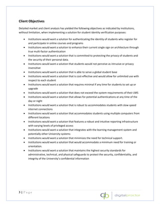 Client Objectives
Detailed market and client analysis has yielded the following objectives as indicated by institutions,
without limitation, when implementing a solution for student identity verification purposes:

    •   Institutions would want a solution for authenticating the identity of students who register for
        and participate in online courses and programs
    •   Institutions would want a solution to enhance their current single sign on architecture through
        true multi-factor authentication
    •   Institutions would want a solution that is committed to protecting the privacy of students and
        the security of their personal data.
    •   Institutions would want a solution that students would not perceive as intrusive or privacy
        insensitive
    •   Institutions would want a solution that is able to serve a global student base
    •   Institutions would want a solution that is cost-effective and would allow for unlimited use with
        respect to each student
    •   Institutions would want a solution that requires minimal if any time for students to set up or
        upgrade
    •   Institutions would want a solution that does not exceed the system requirements of their LMS
    •   Institutions would want a solution that allows for potential authentications at any time of the
        day or night
    •   Institutions would want a solution that is robust to accommodates students with slow speed
        internet connections
    •   Institutions would want a solution that accommodates students using multiple computers from
        different locations
    •   Institutions would want a solution that features a robust and intuitive reporting infrastructure
        with varying levels of privileged access
    •   Institutions would want a solution that integrates with the learning management system and
        potentially other University systems
    •   Institutions would want a solution that minimizes the need for technical support.
    •   Institutions would want a solution that would accommodate a minimum need for training or
        orientation.
    •   Institutions would want a solution that maintains the highest security standards for
        administrative, technical, and physical safeguards to protect the security, confidentiality, and
        integrity of the University’s confidential information




3|Page
 