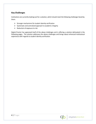 Key Challenges
Institutions are currently looking out for a solution, which should meet the following challenges faced by
them:

        Stronger mechanisms for student identity verification
        Systematic and centralized approach to academic integrity
        Reduction of exposure to risk

Digital Proctor has appraised itself of the above challenges and is offering a solution delineated in the
following pages. The solution addresses the above challenges and brings about enhanced institutional
experience with regards to student identity verification.




4|Page
 