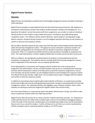 Digital Proctor Solution
Overview

Digital Proctor has developed a powerful set of technologies designed to prevent and detect cheating in
online education.

Digital Proctor provides an unprecedented view into the online learning environment. We implement a
transparent authentication solution that analyzes student behavior invisibly in the background. As a
byproduct of students’ normal interactions with their assignments, we are able to create an individual
identity profile for each student using multiple data points, including our groundbreaking typing
recognition system. Our software verifies student identities, reports atypical cut/copy/paste usage,
detects collusion, and gives faculty members a set of intelligent questions that they can ask students to
confirm or discount any suspicious activity.

We are able to identify students by the unique way that they type on their keyboard while interacting
within the learning management system. Throughout all course activity for a particular student, we
check his/her typing patterns for consistency and can identify if a particular assignment has been
outsourced. That is, if a student has enlisted a friend or paid someone to complete an assignment for
them. Our reporting interface is further capable of detecting if an entire course has been outsourced.

With our software, the identification (authentication) of students is intrinsically bound with the
completion of assignments. The students interact normally within the learning management system,
and as a byproduct of this interaction, we can uniquely identify them.

If the typing pattern is inconsistent and it appears that the student has in fact outsourced an
assignment, the adminstrators, faculty, and staff members have access to a comprehensive reporting
interface which incorporates a robust set of data points around the suspicious assignment or course.
From this data, the faculty member can ask intelligent questions and investigate the suspicious activity.
This affords the faculty member a light touch, non accusatory way to open a dialogue with the student
and confirm or deny the suspicious activity.

In addition to preventing outsourcing through student identity verification, our product also provides
faculty with insight into unusual cut/copy/pasting activity that a student is executing within the learning
management system. Our reporting interface also highlights cases of blatant collusion, that is, when
students are working on particular assignments together (when they should not be).

Our most recent feature is a commenting system that allows administrators, faculty, and staff to make
notes on particular students within the reporting interface.

Digital Proctor takes the privacy of our clients and their students extremely seriously. It is important to
understand that we do not collect what a student types, and are not classified as keylogging software.
In fact, the order of the keys that a student types are scrambled and unable to be reconstructed before
they are sent to our server for analysis. Further, all data sent to and from our servers is protected by
256-bit encryption and our reporting interface resides on an HTTPS server.



5|Page
 