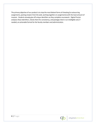 The primary objective of our product is to stop the most blatant forms of cheating (ie outsourcing
assignments, pasting answers from the web, working together on assignments) with the least amount of
invasion. Students already give off unique identifiers as they complete coursework. Digital Proctor
analyzes these identifiers, checks them for consistency, and packages them in an intelligible and, if
needed, an actionable format for the faculty members and administration.




6|Page
 