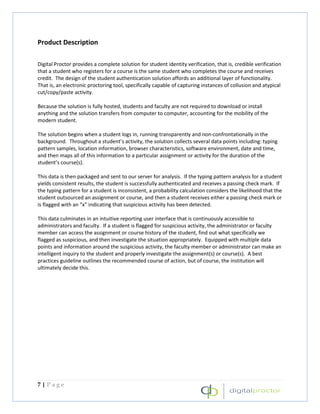 Product Description

Digital Proctor provides a complete solution for student identity verification, that is, credible verification
that a student who registers for a course is the same student who completes the course and receives
credit. The design of the student authentication solution affords an additional layer of functionality.
That is, an electronic proctoring tool, specifically capable of capturing instances of collusion and atypical
cut/copy/paste activity.

Because the solution is fully hosted, students and faculty are not required to download or install
anything and the solution transfers from computer to computer, accounting for the mobility of the
modern student.

The solution begins when a student logs in, running transparently and non-confrontationally in the
background. Throughout a student’s activity, the solution collects several data points including: typing
pattern samples, location information, browser characteristics, software environment, date and time,
and then maps all of this information to a particular assignment or activity for the duration of the
student’s course(s).

This data is then packaged and sent to our server for analysis. If the typing pattern analysis for a student
yields consistent results, the student is successfully authenticated and receives a passing check mark. If
the typing pattern for a student is inconsistent, a probability calculation considers the likelihood that the
student outsourced an assignment or course, and then a student receives either a passing check mark or
is flagged with an “x” indicating that suspicious activity has been detected.

This data culminates in an intuitive reporting user interface that is continuously accessible to
administrators and faculty. If a student is flagged for suspicious activity, the administrator or faculty
member can access the assignment or course history of the student, find out what specifically we
flagged as suspicious, and then investigate the situation appropriately. Equipped with multiple data
points and information around the suspicious activity, the faculty member or administrator can make an
intelligent inquiry to the student and properly investigate the assignment(s) or course(s). A best
practices guideline outlines the recommended course of action, but of course, the institution will
ultimately decide this.




7|Page
 