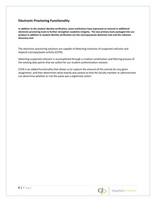 Electronic Proctoring Functionality

In addition to the student identity verification, some institutions have expressed an interest in additional
electronic proctoring tools to further strengthen academic integrity. The two primary tools packaged into our
product in addition to student identity verification are the cut/copy/paste detection tool and the collusion
discovery tool.



The electronic proctoring solutions are capable of detecting instances of suspected collusion and
atypical cut/copy/paste activity (CCPA).

Detecting suspected collusion is accomplished through a creative combination and filtering process of
the existing data points that we collect for our student authentication solution.

CCPA is an added functionality that allows us to capture the amount of this activity for any given
assignment, and then determines what exactly was pasted so that the faculty member or administrator
can determine whether or not the paste was a legitimate action.




8|Page
 