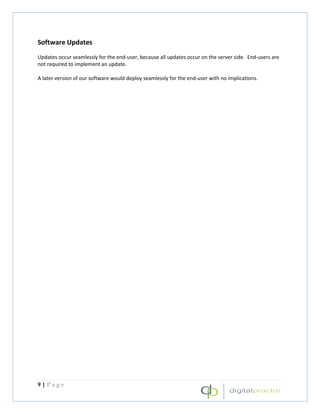 Software Updates
Updates occur seamlessly for the end-user, because all updates occur on the server side. End-users are
not required to implement an update.

A later version of our software would deploy seamlessly for the end-user with no implications.




9|Page
 