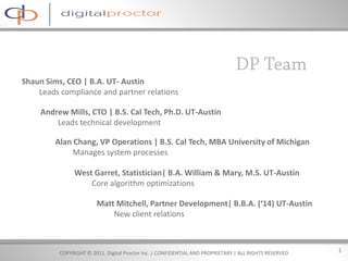 Shaun Sims, CEO | B.A. UT- Austin
    Leads compliance and partner relations

     Andrew Mills, CTO | B.S. Cal Tech, Ph.D. UT-Austin
         Leads technical development

         Alan Chang, VP Operations | B.S. Cal Tech, MBA University of Michigan
              Manages system processes

               West Garret, Statistician| B.A. William & Mary, M.S. UT-Austin
                   Core algorithm optimizations

                        Matt Mitchell, Partner Development| B.B.A. (‘14) UT-Austin
                            New client relations



          COPYRIGHT © 2011. Digital Proctor Inc. | CONFIDENTIAL AND PROPRIETARY | ALL RIGHTS RESERVED   1
 