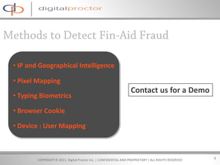 • IP and Geographical Intelligence

• Pixel Mapping
                                                                  Contact us for a Demo
• Typing Biometrics

• Browser Cookie

• Device : User Mapping



        COPYRIGHT © 2011. Digital Proctor Inc. | CONFIDENTIAL AND PROPRIETARY | ALL RIGHTS RESERVED   4
 