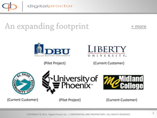 + more




                         (Pilot Project)                             (Current Customer)




(Current Customer)                     (Pilot Project)                           (Current Customer)


           COPYRIGHT © 2011. Digital Proctor Inc. | CONFIDENTIAL AND PROPRIETARY | ALL RIGHTS RESERVED            5
 