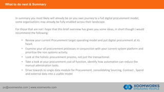 What to do next & Summary
pc@xoomworks.com | www.xoomworks.com
In summary you most likely will already be on you own journey to a full digital procurement model,
some organisations may already be fully enabled across their landscape.
For those that are not I hope that this brief overview has given you some ideas, in short though I would
recommend the following:
• Review your current Procurement target operating model and put digital procurement at its
heart.
• Examine your all procurement processes in conjunction with your current system platform and
prioritise the non systems activity.
• Look at the holistic procurement process, not just the transactional.
• Take a look at your procurement cost of function, identify how automation can reduce the
manual admistration tasks.
• Drive towards to single data module for Procurement, consolidating Sourcing, Contract , Spend
and external data into a usable model
 