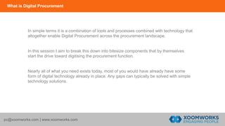 What is Digital Procurement
pc@xoomworks.com | www.xoomworks.com
In simple terms it is a combination of tools and processes combined with technology that
altogether enable Digital Procurement across the procurement landscape.
In this session I aim to break this down into bitesize components that by themselves
start the drive toward digitising the procurement function.
Nearly all of what you need exists today, most of you would have already have some
form of digital technology already in place. Any gaps can typically be solved with simple
technology solutions.
 