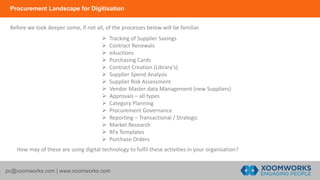 Procurement Landscape for Digitisation
pc@xoomworks.com | www.xoomworks.com
 Tracking of Supplier Savings
 Contract Renewals
 eAuctions
 Purchasing Cards
 Contract Creation (Library’s)
 Supplier Spend Analysis
 Supplier Risk Assessment
 Vendor Master data Management (new Suppliers)
 Approvals – all types
 Category Planning
 Procurement Governance
 Reporting – Transactional / Strategic
 Market Research
 RFx Templates
 Purchase Orders
Before we look deeper some, if not all, of the processes below will be familiar.
How may of these are using digital technology to fulfil these activities in your organisation?
 