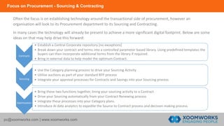 Focus on Procurement - Sourcing & Contracting
pc@xoomworks.com | www.xoomworks.com
Often the focus is on establishing technology around the transactional side of procurement, however an
organisation will look to its Procurement department to its Sourcing and Contracting.
In many cases the technology will already be present to achieve a more significant digital footprint. Below are some
ideas on that may help drive this forward:
Contracts
• Establish a Central Corporate repository [no exceptions]
• Break down your contract and terms into a controlled parameter based library. Using predefined templates the
buyers can then incorporate additional terms from the library if required.
• Bring in external data to help model the optimum Contract.
Sourcing
• Use the Category planning process to drive your Sourcing Activity
• Utilise auctions as part of your standard RFP process
• Integrate your approval processes for Contracts and Savings into your Sourcing process
Optimisation
• Bring these two functions together, lining your sourcing activity to a Contract
• Drive your Sourcing automatically from your Contract Renewing process
• Integrate these processes into your Category plans.
• Introduce AI data analytics to expedite the Source to Contract process and decision making process.
 
