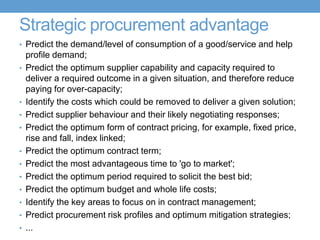 Strategic procurement advantage
• Predict the demand/level of consumption of a good/service and help
profile demand;
• Predict the optimum supplier capability and capacity required to
deliver a required outcome in a given situation, and therefore reduce
paying for over-capacity;
• Identify the costs which could be removed to deliver a given solution;
• Predict supplier behaviour and their likely negotiating responses;
• Predict the optimum form of contract pricing, for example, fixed price,
rise and fall, index linked;
• Predict the optimum contract term;
• Predict the most advantageous time to 'go to market';
• Predict the optimum period required to solicit the best bid;
• Predict the optimum budget and whole life costs;
• Identify the key areas to focus on in contract management;
• Predict procurement risk profiles and optimum mitigation strategies;
• ...
 