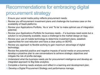 Recommendations for embracing digital
procurement strategy
1. Ensure your social media policy reflects procurement needs;
2. Review you eProcurement investment plans and challenge the business case on the
availability of SaaS platforms;
3. Review your Applications Portfolio, ‘As is’ and ‘To be’ to make optimal use of integration
potential;
4. Review your Applications Portfolio for business needs – if a business need exists but a
solution is not presently available, issue a challenge to the market design an App;
5. Review your use of mobile technology to determine investment plans, establish
opportunities for cost reduction and have a clear policy on BOYD;
6. Review you approach to flexible working to gain maximum advantage of digital
technology;
7. Review the potential positive and negative impacts of social media on procurement,
develop a proactive plan to use conversations to achieve strategic objectives and
mitigate the risk of profile damage;
8. Understand what the business needs are for procurement intelligence and develop an
integrated approach to Big Data analytics;
9. Complete a training needs analysis and reflect in a learning and development plan;
10.Develop a Digital Procurement Strategy and performance manage.
 