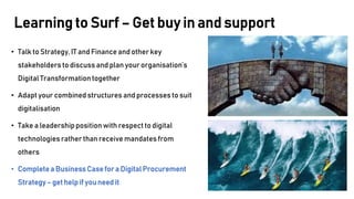 • Talk to Strategy, IT and Finance and other key
stakeholders to discuss and plan your organisation’s
Digital Transformationtogether
• Adapt your combined structures and processes to suit
digitalisation
• Take a leadershipposition with respect to digital
technologies rather than receive mandates from
others
• Completea Business Casefor a DigitalProcurement
Strategy– get helpif you need it
Learning to Surf – Get buy in and support
 