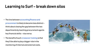 • The line between accounting/finance and
procurement is likely to become less distinct -
think about closing the gap between the two
departments by teaching procurement agents
key financial skills – visa versa.
• The benefit of such crossover training is that
they’ll be able to play a bigger role in the
monitoringof internal and external costs.
Learning to Surf – break down silos
 