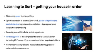 Learning to Surf – getting your house in order
• Stop using paperforms and files
• Optimise the use of existing ERP tools, clean,categoriseand
assimilate data from departmentalsilos - to prepare for AI
integrationand training
• Educate yourself YouTube, articles, podcasts
• Invitesuppliers to deliver presentationsto Executive staff
including IT, Finance, Procurementand other key stakeholders
• Remember incomplete and inaccurate data may produce
unintendedconsequences.
 