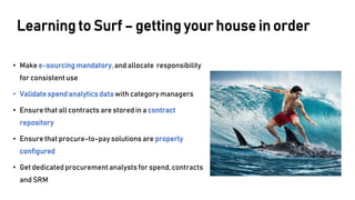• Make e-sourcingmandatory,and allocate responsibility
for consistent use
• Validatespendanalytics data with category managers
• Ensure that all contracts are stored in a contract
repository
• Ensure that procure-to-pay solutions are properly
configured
• Get dedicated procurement analysts for spend,contracts
and SRM
Learning to Surf – getting your house in order
 