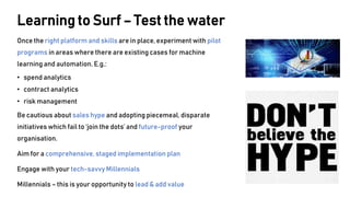 Once the right platform and skills are in place, experiment with pilot
programs in areas where there are existing cases for machine
learning and automation. E.g.:
• spend analytics
• contract analytics
• risk management
Be cautious about sales hype and adopting piecemeal, disparate
initiatives which fail to ‘join the dots’ and future-proof your
organisation.
Aim for a comprehensive, staged implementation plan
Engage with your tech-savvy Millennials
Millennials – this is your opportunity to lead & add value
Learning to Surf – Test the water
 