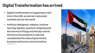 • Digital transformation is happening in real-
time in the UAE, as well as in advanced
societies all over the world
• Artificial intelligence, robotics, machine
learning, big data, quantum computing and
the Internet of Things will literally rewrite
the future of humankind in code and
revolutionise the roles of government,
business and human communications
Source: Khaleej Times
Digital Transformation has arrived
 