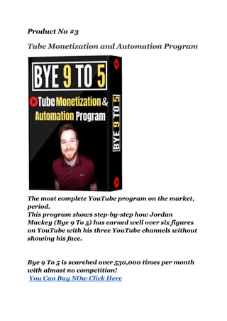 Product No #3
Tube Monetization and Automation Program
The most complete YouTube program on the market,
period.
This program shows step-by-step how Jordan
Mackey (Bye 9 To 5) has earned well over six figures
on YouTube with his three YouTube channels without
showing his face.
Bye 9 To 5 is searched over 530,000 times per month
with almost no competition!
You Can Buy NOw Click Here
 
