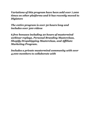 Variations of this program have been sold over 7,000
times on other platforms and it has recently moved to
Digistore
The entire program is over 50 hours long and
includes over 300 videos
6 free bonuses including 20 hours of mastermind
webinar replays, Personal Branding Masterclass,
Shopify Dropshipping Masterclass, and Affiliate
Marketing Program.
Includes a private mastermind community with over
4,000 members to collaborate with
 