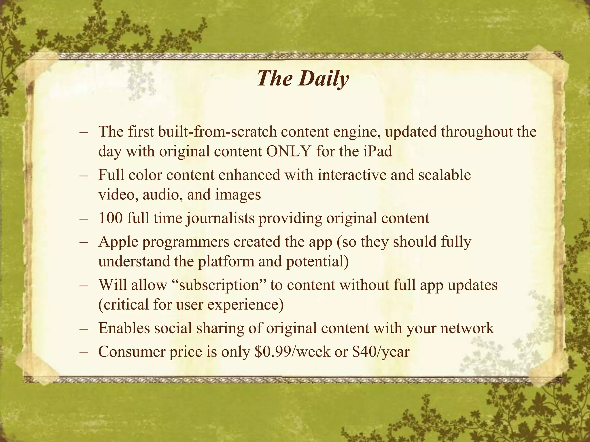 Does reading an eBook on a mobile phone make the eBook an app?The DailyThe first built-from-scratch content engine, updated throughout the day with original content ONLY for the iPadFull color content enhanced with interactive and scalable video, audio, and images100 full time journalists providing original contentApple programmers created the app (so they should fully understand the platform and potential)Will allow “subscription” to content without full app updates (critical for user experience)Enables social sharing of original content with your networkConsumer price is only $0.99/week or $40/year