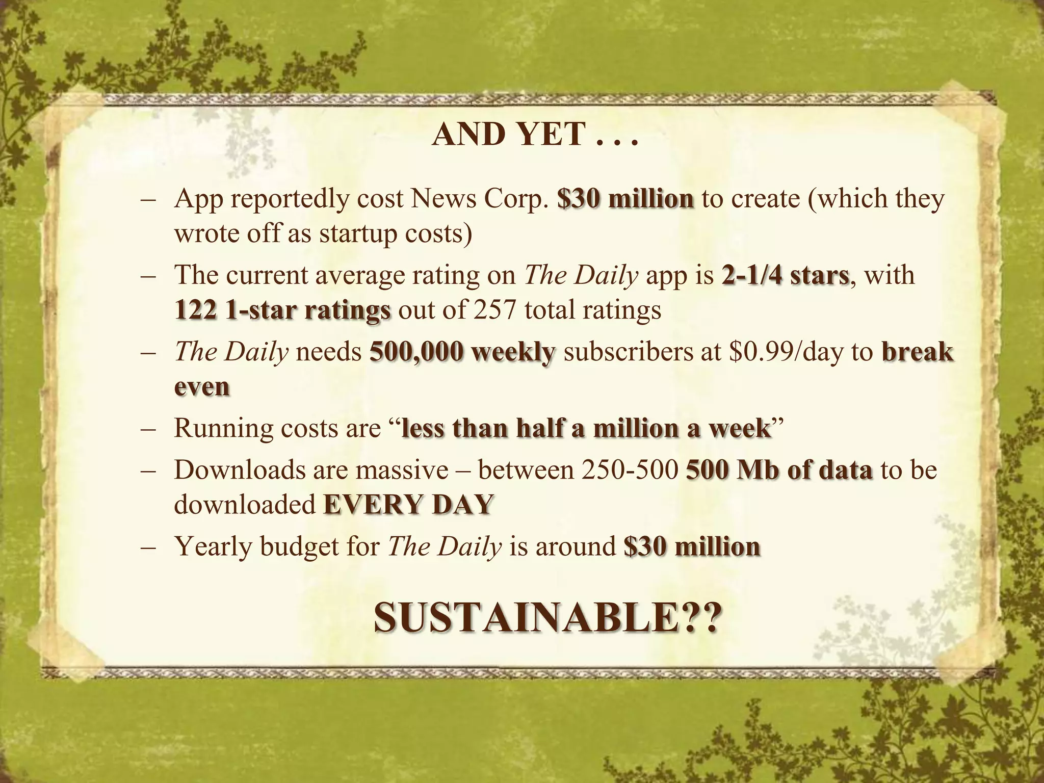 AND YET . . . App reportedly cost News Corp. $30 million to create (which they wrote off as startup costs)The current average rating on The Daily appis 2-1/4 stars, with 122 1-star ratings out of 257 total ratingsThe Daily needs 500,000 weekly subscribers at $0.99/day to break evenRunning costs are “less than half a million a week”Downloads are massive – between 250-500 500 Mb of data to be downloaded EVERY DAYYearly budget for The Daily is around $30 millionSUSTAINABLE??