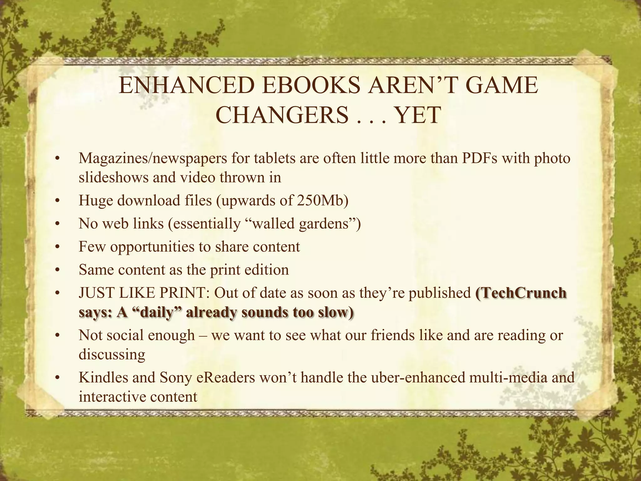 ENHANCED EBOOKS AREN’T GAME CHANGERS . . . YETMagazines/newspapers for tablets are often little more than PDFs with photo slideshows and video thrown inHuge download files (upwards of 250Mb)No web links (essentially “walled gardens”)Few opportunities to share contentSame content as the print editionJUST LIKE PRINT: Out of date as soon as they’re published (TechCrunch says: A “daily” already sounds too slow)Not social enough – we want to see what our friends like and are reading or discussingKindles and Sony eReaders won’t handle the uber-enhanced multi-media and interactive content